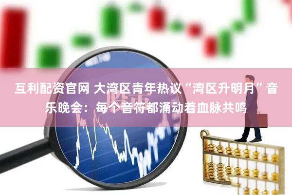 互利配资官网 大湾区青年热议“湾区升明月”音乐晚会：每个音符都涌动着血脉共鸣
