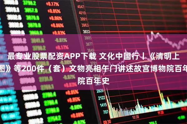 最专业股票配资APP下载 文化中国行丨《清明上河图》等200件（套）文物亮相午门讲述故宫博物院百年史