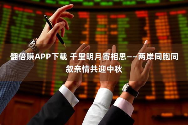 翻倍赚APP下载 千里明月寄相思——两岸同胞同叙亲情共迎中秋