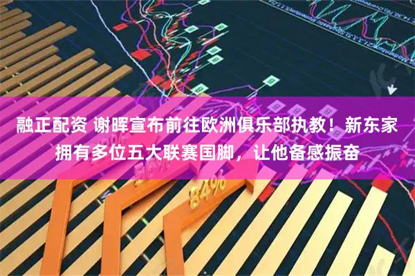 融正配资 谢晖宣布前往欧洲俱乐部执教！新东家拥有多位五大联赛国脚，让他备感振奋