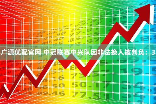 广源优配官网 中冠联赛中兴队因非法换人被判负：3