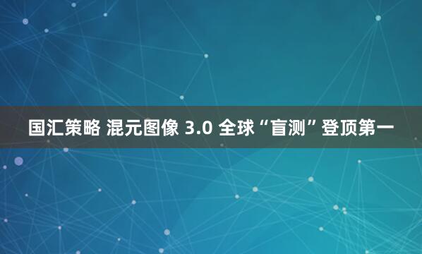 国汇策略 混元图像 3.0 全球“盲测”登顶第一
