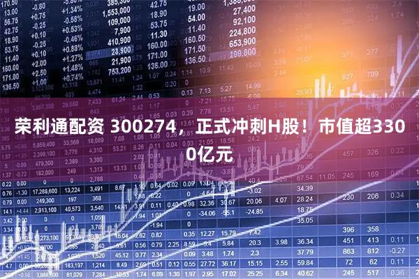 荣利通配资 300274，正式冲刺H股！市值超3300亿元