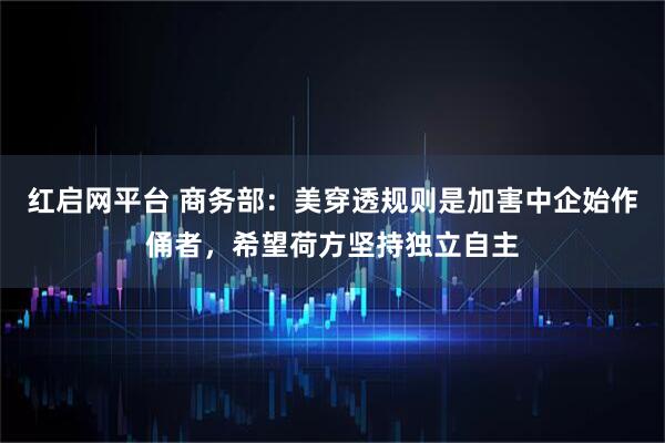 红启网平台 商务部：美穿透规则是加害中企始作俑者，希望荷方坚持独立自主