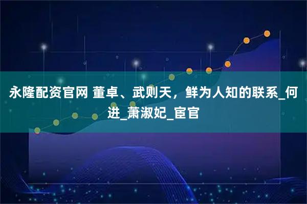 永隆配资官网 董卓、武则天，鲜为人知的联系_何进_萧淑妃_宦官