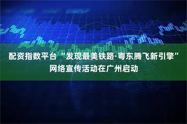 配资指数平台 “发现最美铁路·粤东腾飞新引擎”网络宣传活动在广州启动