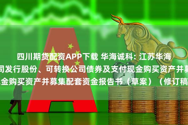 四川期货配资APP下载 华海诚科: 江苏华海诚科新材料股份有限公司发行股份、可转换公司债券及支付现金购买资产并募集配套资金报告书（草案）（修订稿）内容摘要
