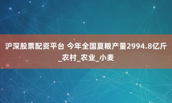 沪深股票配资平台 今年全国夏粮产量2994.8亿斤_农村_农业_小麦