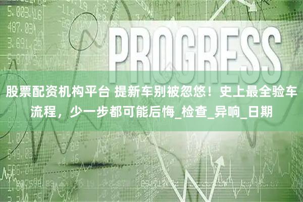 股票配资机构平台 提新车别被忽悠!史上最全验车流程,少一步都可能后悔_检查_异响_日期