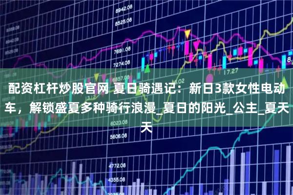 配资杠杆炒股官网 夏日骑遇记:新日3款女性电动车,解锁盛夏多种骑行浪漫_夏日的阳光_公主_夏天