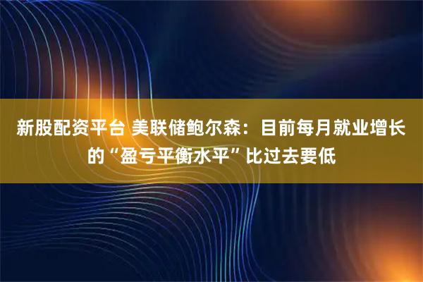 新股配资平台 美联储鲍尔森：目前每月就业增长的“盈亏平衡水平”比过去要低