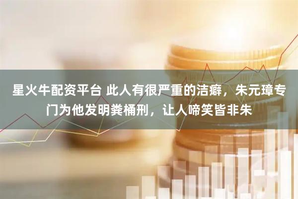 星火牛配资平台 此人有很严重的洁癖,朱元璋专门为他发明粪桶刑,让人啼笑皆非朱