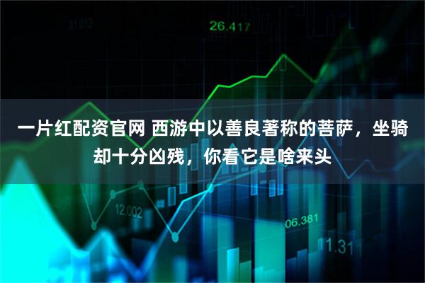 一片红配资官网 西游中以善良著称的菩萨,坐骑却十分凶残,你看它是啥来头