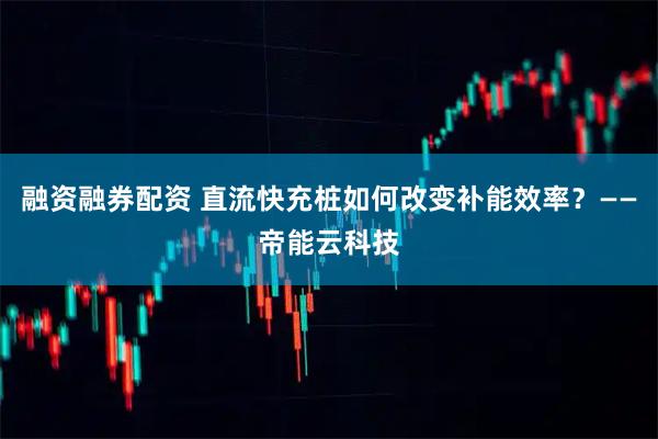 融资融券配资 直流快充桩如何改变补能效率？——帝能云科技