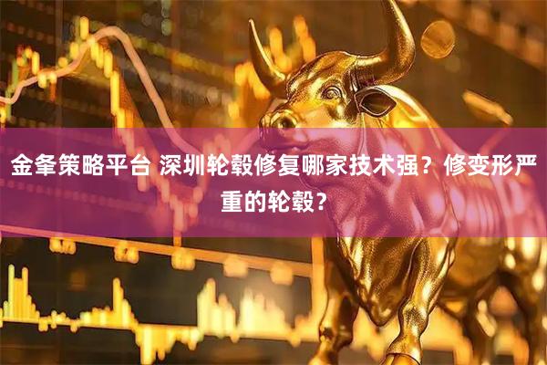 金夆策略平台 深圳轮毂修复哪家技术强？修变形严重的轮毂？