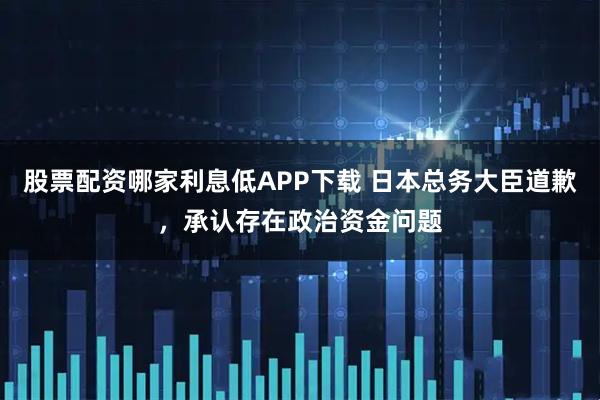 股票配资哪家利息低APP下载 日本总务大臣道歉，承认存在政治资金问题