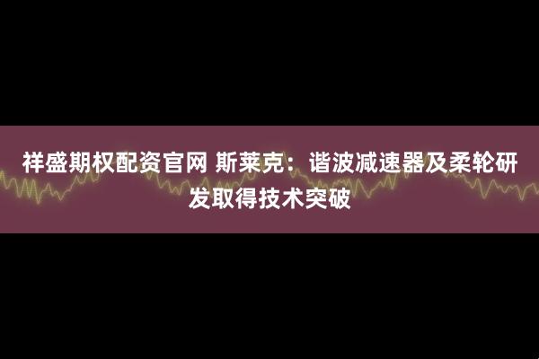 祥盛期权配资官网 斯莱克：谐波减速器及柔轮研发取得技术突破