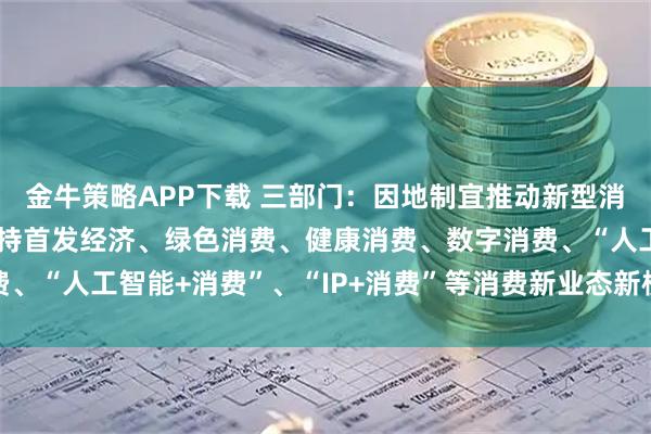 金牛策略APP下载 三部门：因地制宜推动新型消费发展积极探索金融支持首发经济、绿色消费、健康消费、数字消费、“人工智能+消费”、“IP+消费”等消费新业态新模式的有效举措
