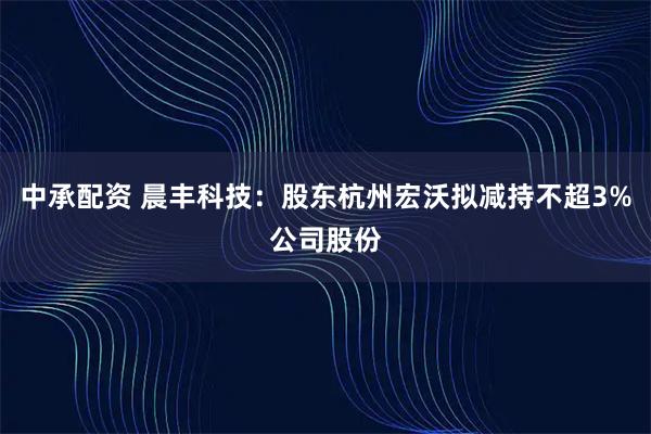 中承配资 晨丰科技：股东杭州宏沃拟减持不超3%公司股份