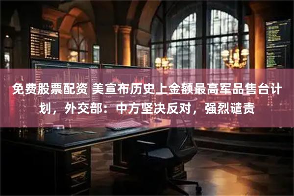 免费股票配资 美宣布历史上金额最高军品售台计划，外交部：中方坚决反对，强烈谴责