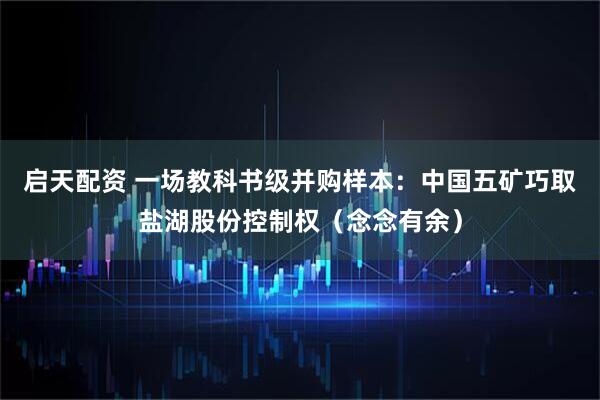 启天配资 一场教科书级并购样本：中国五矿巧取盐湖股份控制权（念念有余）