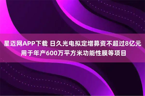 星迈网APP下载 日久光电拟定增募资不超过8亿元 用于年产600万平方米功能性膜等项目