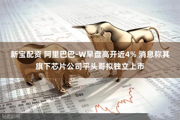 新宝配资 阿里巴巴-W早盘高开近4% 消息称其旗下芯片公司平头哥拟独立上市