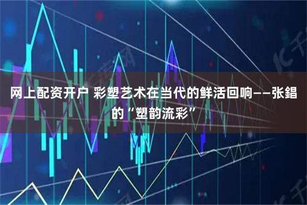 网上配资开户 彩塑艺术在当代的鲜活回响——张錩的“塑韵流彩”
