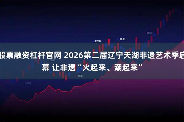 股票融资杠杆官网 2026第二届辽宁天湖非遗艺术季启幕 让非遗“火起来、潮起来”
