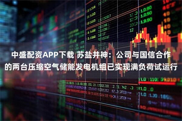 中盛配资APP下载 苏盐井神：公司与国信合作的两台压缩空气储能发电机组已实现满负荷试运行