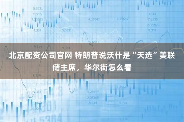 北京配资公司官网 特朗普说沃什是“天选”美联储主席，华尔街怎么看