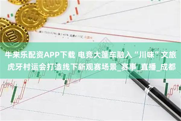 牛来乐配资APP下载 电竞大篷车融入“川味”文旅 虎牙村运会打造线下新观赛场景_赛事_直播_成都