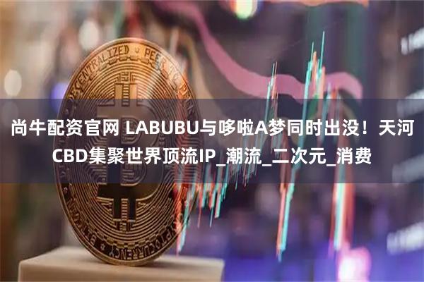 尚牛配资官网 LABUBU与哆啦A梦同时出没！天河CBD集聚世界顶流IP_潮流_二次元_消费