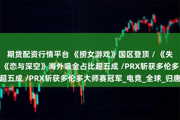 期货配资行情平台 《捞女游戏》国区登顶 / 《失落之魂》起诉前员工 / 《恋与深空》海外吸金占比超五成 /PRX斩获多伦多大师赛冠军_电竞_全球_归唐