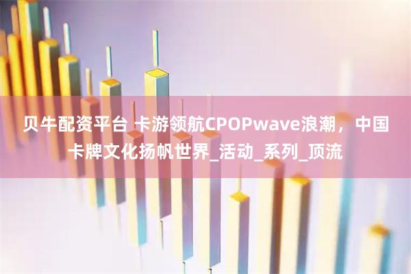 贝牛配资平台 卡游领航CPOPwave浪潮，中国卡牌文化扬帆世界_活动_系列_顶流
