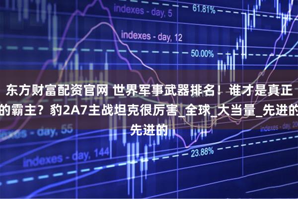 东方财富配资官网 世界军事武器排名！谁才是真正的霸主？豹2A7主战坦克很厉害_全球_大当量_先进的