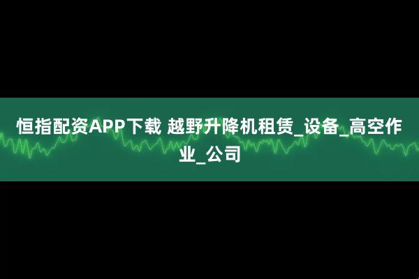 恒指配资APP下载 越野升降机租赁_设备_高空作业_公司