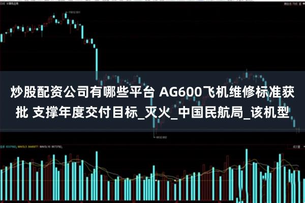 炒股配资公司有哪些平台 AG600飞机维修标准获批 支撑年度交付目标_灭火_中国民航局_该机型