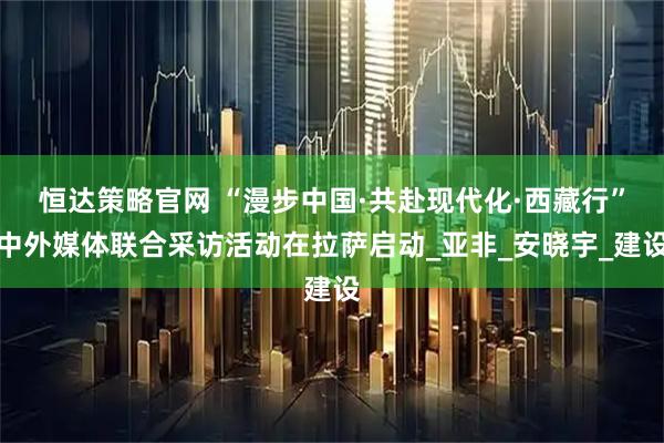 恒达策略官网 “漫步中国·共赴现代化·西藏行”中外媒体联合采访活动在拉萨启动_亚非_安晓宇_建设