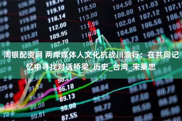 淘银配资网 两岸媒体人文化抗战川渝行：在共同记忆中寻找对话桥梁_历史_台湾_宋秉忠