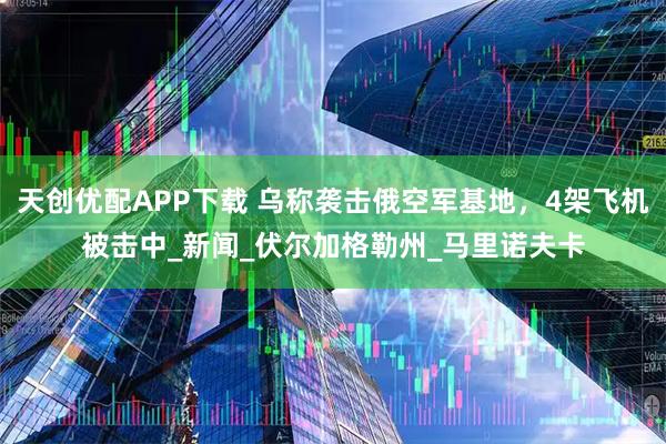 天创优配APP下载 乌称袭击俄空军基地，4架飞机被击中_新闻_伏尔加格勒州_马里诺夫卡