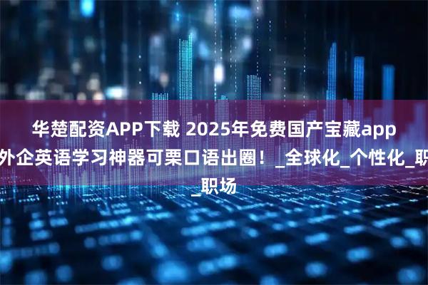 华楚配资APP下载 2025年免费国产宝藏app，外企英语学习神器可栗口语出圈！_全球化_个性化_职场