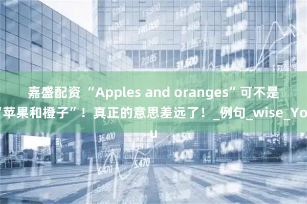嘉盛配资 “Apples and oranges”可不是“苹果和橙子”！真正的意思差远了！_例句_wise_You