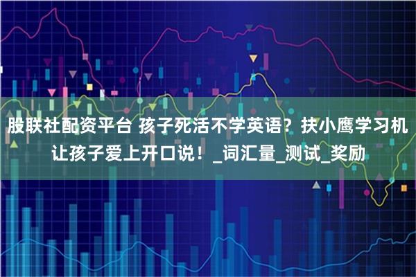 股联社配资平台 孩子死活不学英语？扶小鹰学习机让孩子爱上开口说！_词汇量_测试_奖励