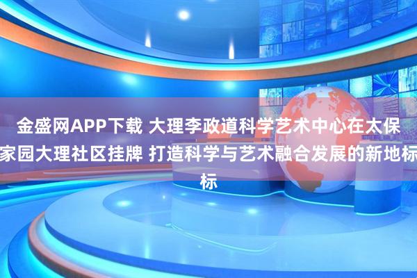 金盛网APP下载 大理李政道科学艺术中心在太保家园大理社区挂牌 打造科学与艺术融合发展的新地标