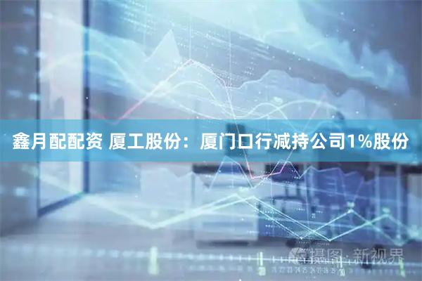 鑫月配配资 厦工股份：厦门口行减持公司1%股份