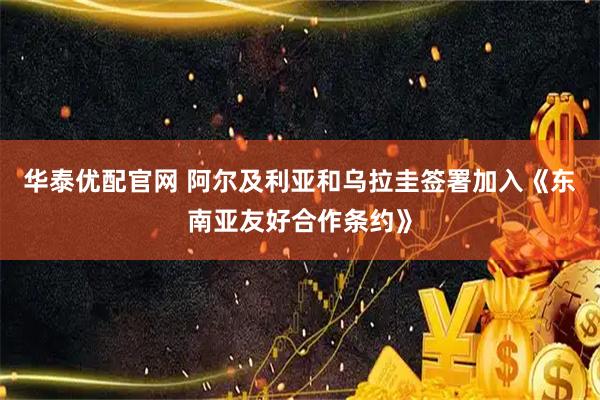 华泰优配官网 阿尔及利亚和乌拉圭签署加入《东南亚友好合作条约》