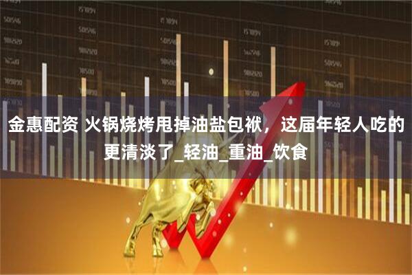 金惠配资 火锅烧烤甩掉油盐包袱，这届年轻人吃的更清淡了_轻油_重油_饮食