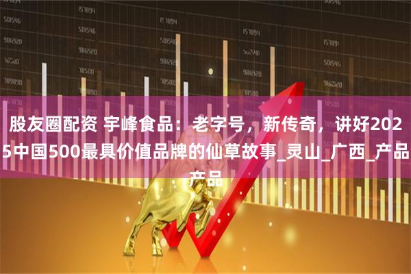 股友圈配资 宇峰食品：老字号，新传奇，讲好2025中国500最具价值品牌的仙草故事_灵山_广西_产品