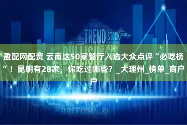 盈配网配资 云南这50家餐厅入选大众点评“必吃榜”！昆明有28家，你吃过哪些？_大理州_榜单_商户